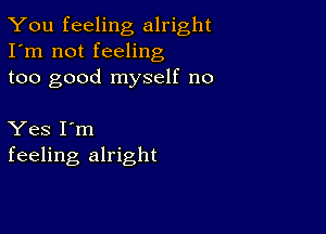 You feeling alright
I'm not feeling
too good myself no

Yes I'm
feeling alright