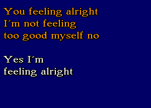 You feeling alright
I'm not feeling
too good myself no

Yes I'm
feeling alright