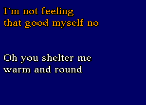 I'm not feeling
that good myself no

Oh you shelter me
warm and round