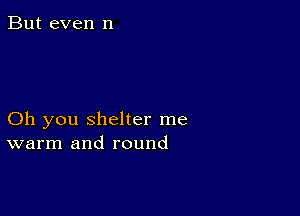 But even n

Oh you shelter me
warm and round