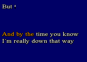 And by the time you know
I'm really down that way