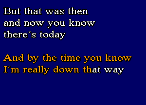 But that was then
and now you know
there's today

And by the time you know
I'm really down that way