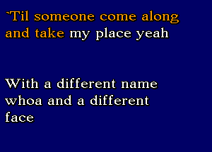 Til someone come along
and take my place yeah

With a different name
whoa and a different
face