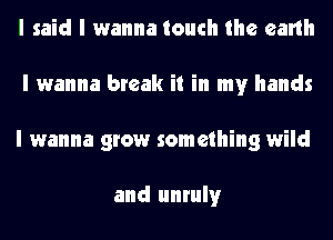 I said I wanna touch the earth
I wanna break it in my hands
I wanna grow something wild

and unruly