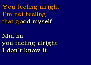 You feeling alright
I'm not feeling
that good myself

Mm ha

you feeling alright
I don't know it