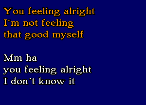 You feeling alright
I'm not feeling
that good myself

Mm ha

you feeling alright
I don't know it