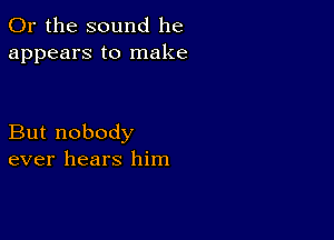 Or the sound he
appears to make

But nobody
ever hears him