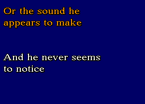 Or the sound he
appears to make

And he never seems
to notice