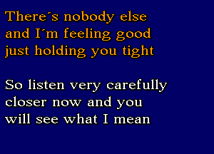 There's nobody else
and I'm feeling good
just holding you tight

So listen very carefully
closer now and you
will see what I mean