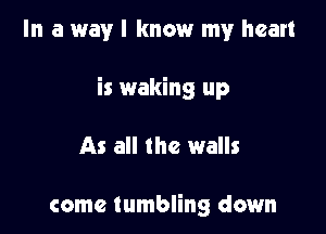 In a way I know my heart

is waking up

As all the walls

come tumbling down