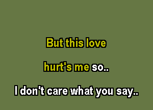 But this love

hurt's me so..

I don't care what you say..