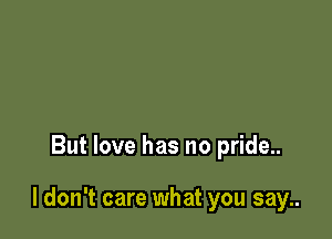 But love has no pride..

I don't care what you say..