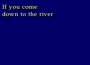 If you come
down to the river