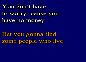 You don't have

to worry bause you
have no money

Bet you gonna find
some people who live