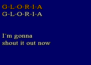 G-L-O-R-I-A
G-L-O-R-I-A

I m gonna
shout it out now