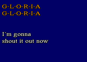 G-L-O-R-I-A
G-L-O-R-I-A

I m gonna
shout it out now