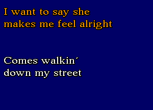 I want to say She
makes me feel alright

Comes walkin'
down my street