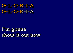 G-L-O-R-I-A
G-L-O-R-I-A

I m gonna
shout it out now