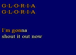 G-L-O-R-I-A
G-L-O-R-I-A

I m gonna
shout it out now