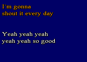 I'm gonna
shout it every day

Yeah yeah yeah
yeah yeah so good