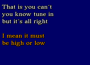 That is you can't
you know tune in
but it's all right

I mean it must
be high or low