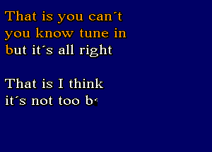 That is you can't
you know tune in
but it's all right

That is I think
ifs not too b'