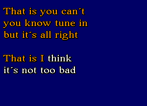 That is you can't
you know tune in
but it's all right

That is I think
ifs not too bad