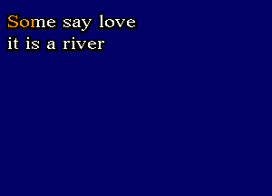 Some say love
it is a river