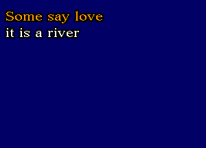 Some say love
it is a river