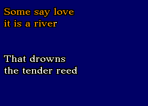 Some say love
it is a river

That drowns
the tender reed