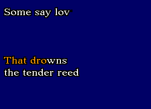 Some say lov

That drowns
the tender reed