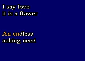 I say love
it is a flower

An endless
aching need