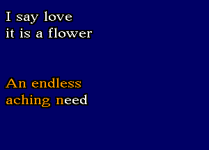 I say love
it is a flower

An endless
aching need