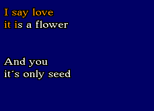 I say love
it is a flower

And you
ifs only seed