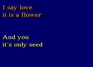 I say love
it is a flower

And you
ifs only seed