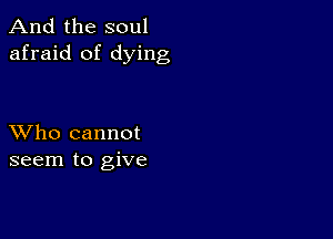 And the soul
afraid of dying

XVho cannot
seem to give