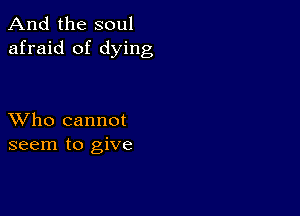 And the soul
afraid of dying

XVho cannot
seem to give