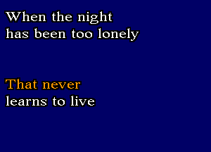 When the night
has been too lonely

That never
learns to live