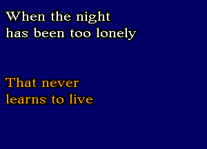 When the night
has been too lonely

That never
learns to live