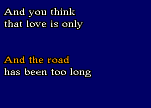 And you think
that love is only

And the road
has been too long