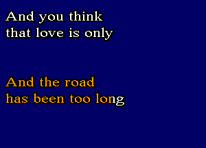 And you think
that love is only

And the road
has been too long