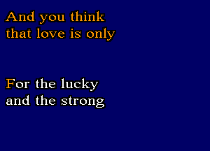 And you think
that love is only

For the lucky
and the strong