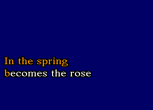 In the spring
becomes the rose