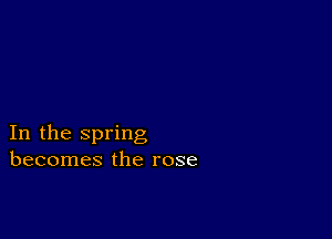 In the spring
becomes the rose