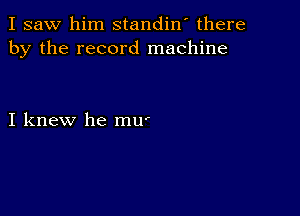 I saw him standin' there
by the record machine

I knew he mU'