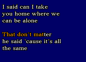 I said can I take
you home where we
can be alone

That don't matter
he said bause its all
the same