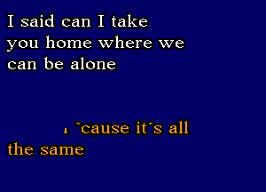 I said can I take
you home where we
can be alone

1 bause its all
the same