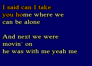 I said can I take
you home where we
can be alone

And next we were
movin' on
he was with me yeah me