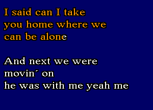 I said can I take
you home where we
can be alone

And next we were
movin' on
he was with me yeah me