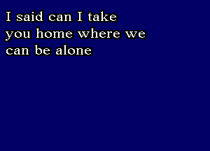 I said can I take
you home where we
can be alone